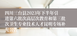 四川三台县2023年下半年引进第六批次高层次教育和第三批次卫生专业技术人才昆明专场补充公告