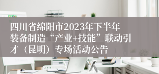 四川省绵阳市2023年下半年装备制造“产业+技能”联动引才（昆明）专场活动公告