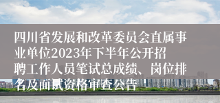 四川省发展和改革委员会直属事业单位2023年下半年公开招聘工作人员笔试总成绩、岗位排名及面试资格审查公告