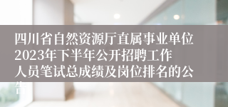 四川省自然资源厅直属事业单位2023年下半年公开招聘工作人员笔试总成绩及岗位排名的公告