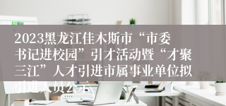 2023黑龙江佳木斯市“市委书记进校园”引才活动暨“才聚三江”人才引进市属事业单位拟引进人员公示