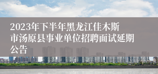 2023年下半年黑龙江佳木斯市汤原县事业单位招聘面试延期公告