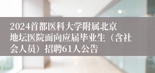 2024首都医科大学附属北京地坛医院面向应届毕业生（含社会人员）招聘61人公告