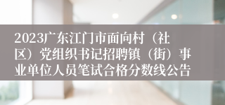 2023广东江门市面向村（社区）党组织书记招聘镇（街）事业单位人员笔试合格分数线公告