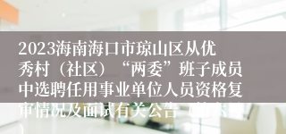 2023海南海口市琼山区从优秀村（社区）“两委”班子成员中选聘任用事业单位人员资格复审情况及面试有关公告（第六号）