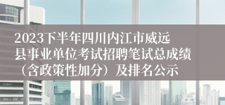 2023下半年四川内江市威远县事业单位考试招聘笔试总成绩（含政策性加分）及排名公示