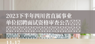 2023下半年四川省直属事业单位招聘面试资格审查公告																									2023-11-17