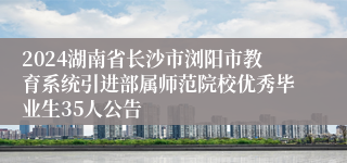 2024湖南省长沙市浏阳市教育系统引进部属师范院校优秀毕业生35人公告