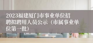 2023福建厦门市事业单位招聘拟聘用人员公示（市属事业单位第一批）