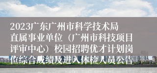 2023广东广州市科学技术局直属事业单位（广州市科技项目评审中心）校园招聘优才计划岗位综合成绩及进入体检人员公告