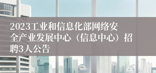 2023工业和信息化部网络安全产业发展中心（信息中心）招聘3人公告