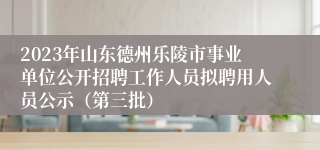 2023年山东德州乐陵市事业单位公开招聘工作人员拟聘用人员公示（第三批）