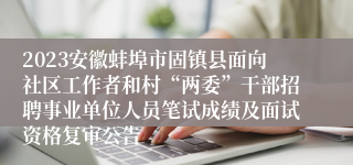 2023安徽蚌埠市固镇县面向社区工作者和村“两委”干部招聘事业单位人员笔试成绩及面试资格复审公告