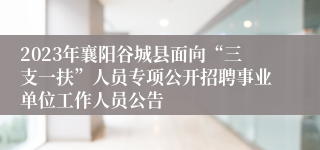 2023年襄阳谷城县面向“三支一扶”人员专项公开招聘事业单位工作人员公告