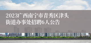 2023广西南宁市青秀区津头街道办事处招聘6人公告