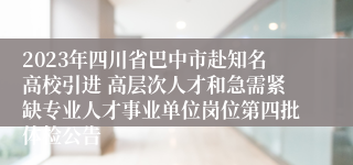 2023年四川省巴中市赴知名高校引进 高层次人才和急需紧缺专业人才事业单位岗位第四批体检公告