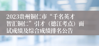 2023贵州铜仁市“千名英才智汇铜仁”引才（德江考点）面试成绩及综合成绩排名公告