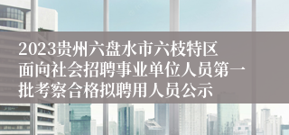 2023贵州六盘水市六枝特区面向社会招聘事业单位人员第一批考察合格拟聘用人员公示