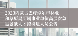 2023内蒙古巴彦淖尔市林业和草原局所属事业单位高层次急需紧缺人才拟引进人员公告