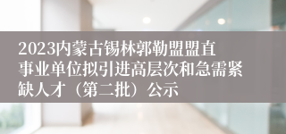 2023内蒙古锡林郭勒盟盟直事业单位拟引进高层次和急需紧缺人才（第二批）公示