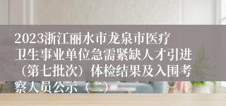 2023浙江丽水市龙泉市医疗卫生事业单位急需紧缺人才引进（第七批次）体检结果及入围考察人员公示（二）