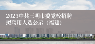 2023中共三明市委党校招聘拟聘用人选公示（福建）