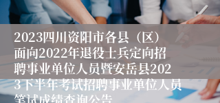 2023四川资阳市各县（区）面向2022年退役士兵定向招聘事业单位人员暨安岳县2023下半年考试招聘事业单位人员笔试成绩查询公告