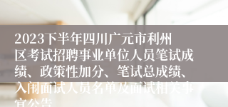 2023下半年四川广元市利州区考试招聘事业单位人员笔试成绩、政策性加分、笔试总成绩、入闱面试人员名单及面试相关事宜公告