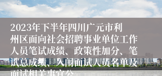 2023年下半年四川广元市利州区面向社会招聘事业单位工作人员笔试成绩、政策性加分、笔试总成绩、入闱面试人员名单及面试相关事宜公