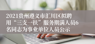 2021贵州遵义市汇川区拟聘用“三支一扶”服务期满人员6名同志为事业单位人员公示