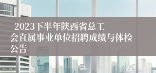   2023下半年陕西省总工会直属事业单位招聘成绩与体检公告