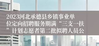 2023河北承德县乡镇事业单位定向招聘服务期满“三支一扶”计划志愿者第二批拟聘人员公示