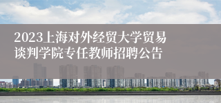 2023上海对外经贸大学贸易谈判学院专任教师招聘公告