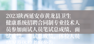 2023陕西延安市黄龙县卫生健康系统招聘合同制专业技术人员参加面试人员笔试总成绩、面试成绩、考试总成绩、体检人员情况及体检考察公告