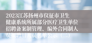 2023江苏扬州市仪征市卫生健康系统所属部分医疗卫生单位招聘备案制管理、编外合同制人员拟聘用人员名单公示（二）