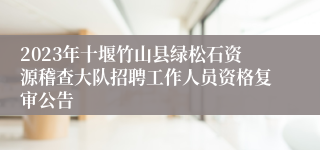 2023年十堰竹山县绿松石资源稽查大队招聘工作人员资格复审公告