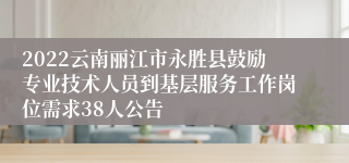 2022云南丽江市永胜县鼓励专业技术人员到基层服务工作岗位需求38人公告