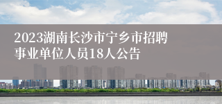 2023湖南长沙市宁乡市招聘事业单位人员18人公告