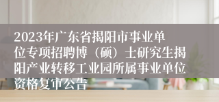 2023年广东省揭阳市事业单位专项招聘博（硕）士研究生揭阳产业转移工业园所属事业单位资格复审公告