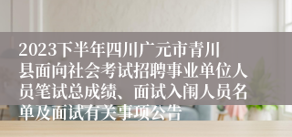 2023下半年四川广元市青川县面向社会考试招聘事业单位人员笔试总成绩、面试入闱人员名单及面试有关事项公告