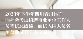 2023年下半年四川青川县面向社会考试招聘事业单位工作人员笔试总成绩、面试入闱人员名单及面试有关事项的公告