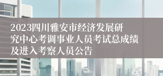 2023四川雅安市经济发展研究中心考调事业人员考试总成绩及进入考察人员公告