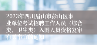 2023年四川眉山市彭山区事业单位考试招聘工作人员（综合类、卫生类）入围人员资格复审有关事宜的通知
