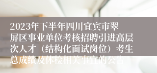 2023年下半年四川宜宾市翠屏区事业单位考核招聘引进高层次人才（结构化面试岗位）考生总成绩及体检相关事宜的公告