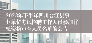 2023年下半年四川合江县事业单位考试招聘工作人员参加首轮资格审查人员名单的公告