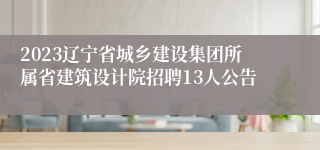 2023辽宁省城乡建设集团所属省建筑设计院招聘13人公告