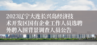 2023辽宁大连长兴岛经济技术开发区国有企业工作人员选聘外聘入围背景调查人员公告