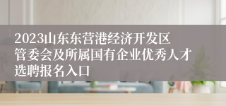 2023山东东营港经济开发区管委会及所属国有企业优秀人才选聘报名入口