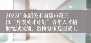2023广东韶关市南雄市第三批“丹霞英才计划”青年人才招聘笔试成绩、资格复审及面试工作通知