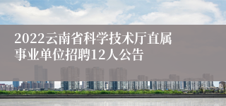 2022云南省科学技术厅直属事业单位招聘12人公告